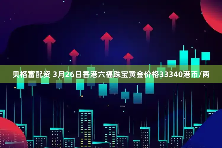 贝格富配资 3月26日香港六福珠宝黄金价格33340港币/两