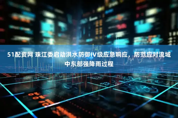 51配资网 珠江委启动洪水防御IV级应急响应，防范应对流域中东部强降雨过程