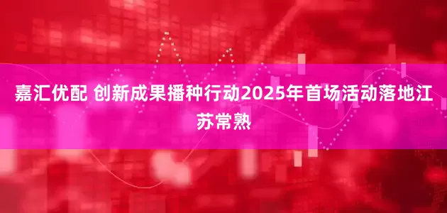 嘉汇优配 创新成果播种行动2025年首场活动落地江苏常熟