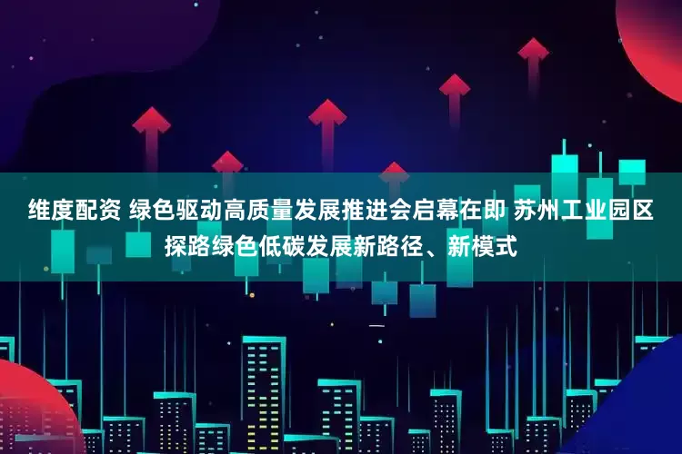 维度配资 绿色驱动高质量发展推进会启幕在即 苏州工业园区探路绿色低碳发展新路径、新模式