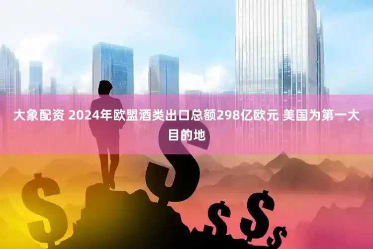 大象配资 2024年欧盟酒类出口总额298亿欧元 美国为第一大目的地