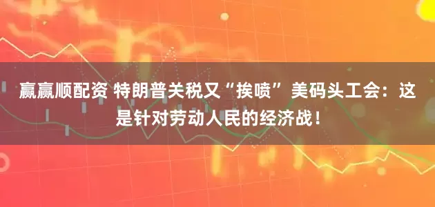 赢赢顺配资 特朗普关税又“挨喷” 美码头工会：这是针对劳动人民的经济战！