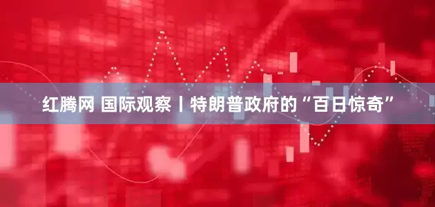 红腾网 国际观察丨特朗普政府的“百日惊奇”