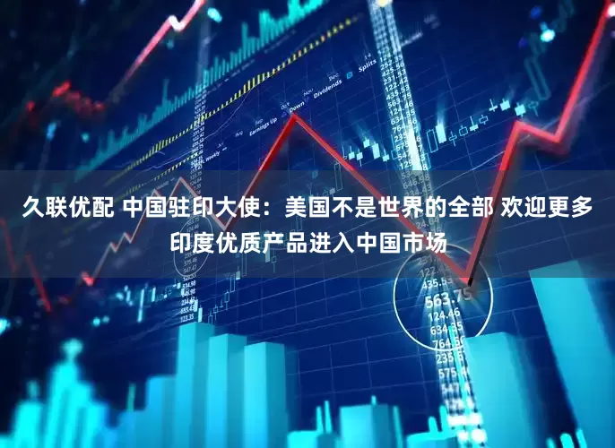 久联优配 中国驻印大使：美国不是世界的全部 欢迎更多印度优质产品进入中国市场