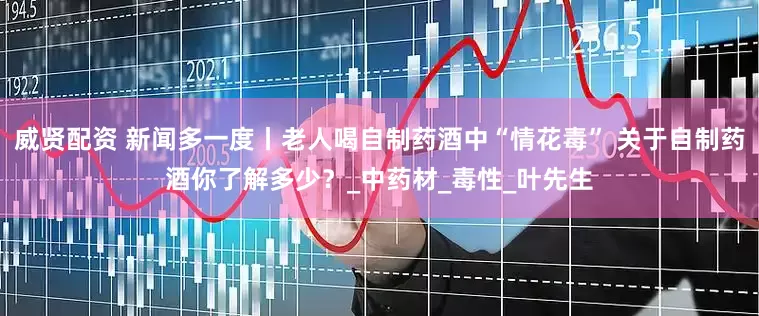 威贤配资 新闻多一度丨老人喝自制药酒中“情花毒” 关于自制药酒你了解多少？_中药材_毒性_叶先生