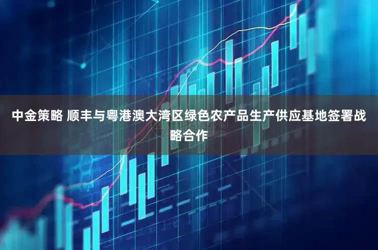 中金策略 顺丰与粤港澳大湾区绿色农产品生产供应基地签署战略合作