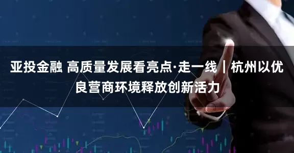 亚投金融 高质量发展看亮点·走一线｜杭州以优良营商环境释放创新活力