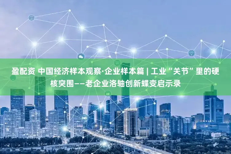 盈配资 中国经济样本观察·企业样本篇 | 工业“关节”里的硬核突围——老企业洛轴创新蝶变启示录