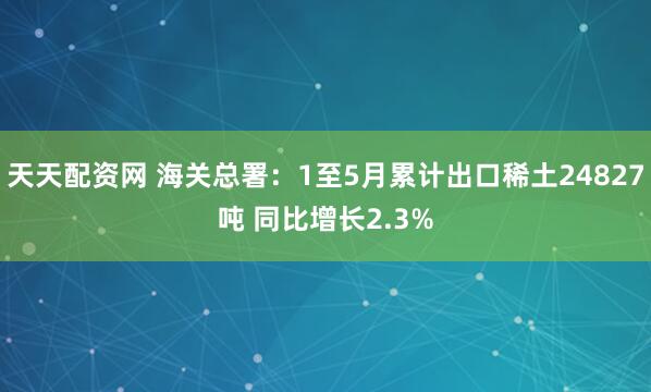 天天配资网 海关总署：1至5月累计出口稀土24827吨 同比增长2.3%
