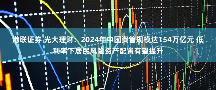 港联证券 光大理财：2024年中国资管规模达154万亿元 低利率下居民风险资产配置有望提升