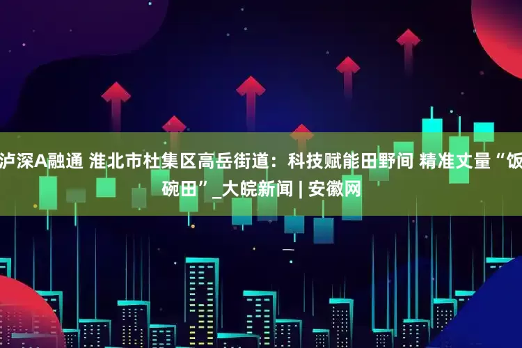 泸深A融通 淮北市杜集区高岳街道：科技赋能田野间 精准丈量“饭碗田”_大皖新闻 | 安徽网