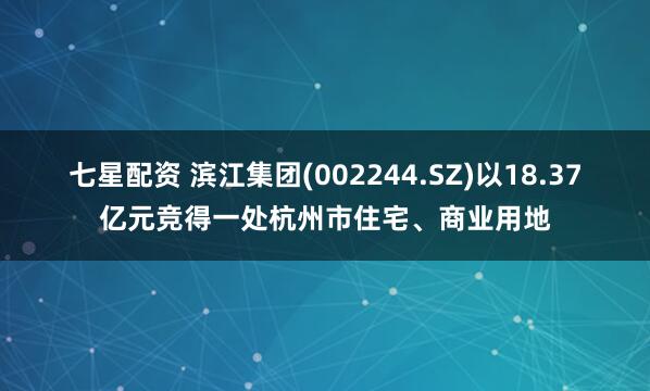 七星配资 滨江集团(002244.SZ)以18.37亿元竞得一处杭州市住宅、商业用地