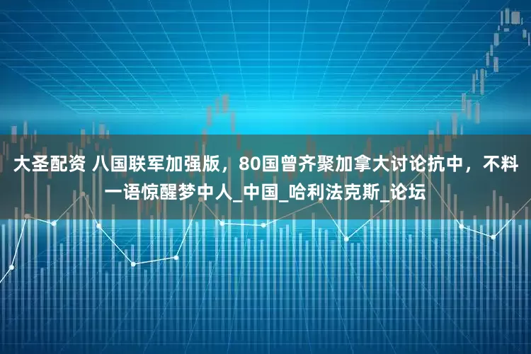 大圣配资 八国联军加强版，80国曾齐聚加拿大讨论抗中，不料一语惊醒梦中人_中国_哈利法克斯_论坛