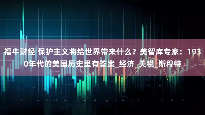 福牛财经 保护主义将给世界带来什么？美智库专家：1930年代的美国历史里有答案_经济_关税_斯穆特