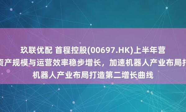 玖联优配 首程控股(00697.HK)上半年营收净利双增长：资产规模与运营效率稳步增长，加速机器人产业布局打造第二增长曲线