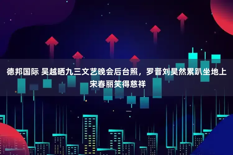 德邦国际 吴越晒九三文艺晚会后台照，罗晋刘昊然累趴坐地上 宋春丽笑得慈祥