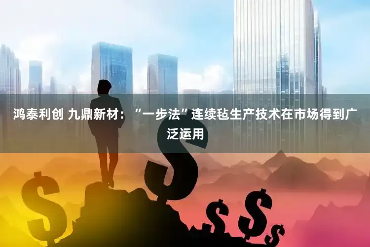 鸿泰利创 九鼎新材：“一步法”连续毡生产技术在市场得到广泛运用