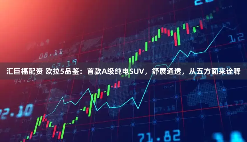 汇巨福配资 欧拉5品鉴：首款A级纯电SUV，舒展通透，从五方面来诠释