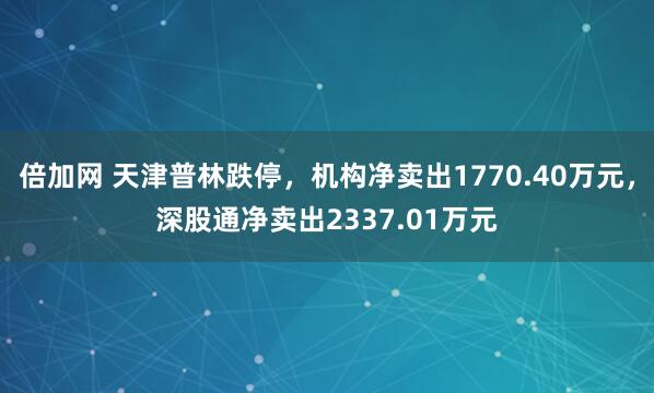 倍加网 天津普林跌停，机构净卖出1770.40万元，深股通净卖出2337.01万元